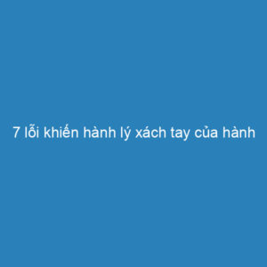 7 lỗi khiến hành lý xách tay của hành khách vượt quá quy định